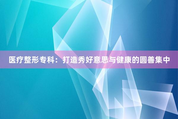 医疗整形专科：打造秀好意思与健康的圆善集中